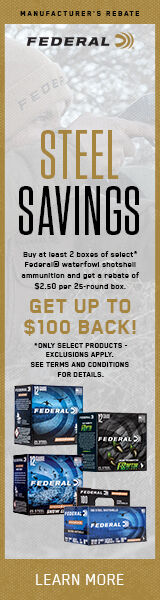 Steel Savings. Buy at least 2 boxes of select* Federal waterfowl shotshell ammunition and get a rebate of $2.50 per 25-round box. Get Up to $100 back! *Only select products - exclusions apply. See terms and conditions for details. Learn More