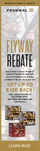 Flyway Rebate. Buy at least 2 boxes of select* Federal Premium waterfowl shotshell ammunition and get a rebate of $5 per 25-round box. Get Up To $100 Back! *Only select products - exclusions apply. See terms and conditions and details. Learn More